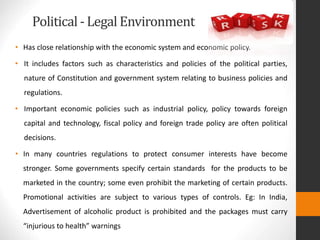 Political- Legal Environment
• Has close relationship with the economic system and economic policy.
• It includes factors such as characteristics and policies of the political parties,
nature of Constitution and government system relating to business policies and
regulations.
• Important economic policies such as industrial policy, policy towards foreign
capital and technology, fiscal policy and foreign trade policy are often political
decisions.
• In many countries regulations to protect consumer interests have become
stronger. Some governments specify certain standards for the products to be
marketed in the country; some even prohibit the marketing of certain products.
Promotional activities are subject to various types of controls. Eg: In India,
Advertisement of alcoholic product is prohibited and the packages must carry
“injurious to health” warnings
 