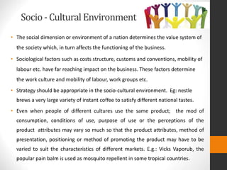 Socio - Cultural Environment
• The social dimension or environment of a nation determines the value system of
the society which, in turn affects the functioning of the business.
• Sociological factors such as costs structure, customs and conventions, mobility of
labour etc. have far reaching impact on the business. These factors determine
the work culture and mobility of labour, work groups etc.
• Strategy should be appropriate in the socio-cultural environment. Eg: nestle
brews a very large variety of instant coffee to satisfy different national tastes.
• Even when people of different cultures use the same product; the mod of
consumption, conditions of use, purpose of use or the perceptions of the
product attributes may vary so much so that the product attributes, method of
presentation, positioning or method of promoting the product may have to be
varied to suit the characteristics of different markets. E.g.: Vicks Vaporub, the
popular pain balm is used as mosquito repellent in some tropical countries.
 