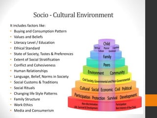 Socio - Cultural Environment
It includes factors like:
• Buying and Consumption Pattern
• Values and Beliefs
• Literacy Level / Education
• Ethical Standard
• State of Society, Tastes & Preferences
• Extent of Social Stratification
• Conflict and Cohesiveness
• Human Relationships
• Language, Belief, Norms in Society
• Social Customs & Traditions
• Social Rituals
• Changing life Style Patterns
• Family Structure
• Work Ethics
• Media and Consumerism
 