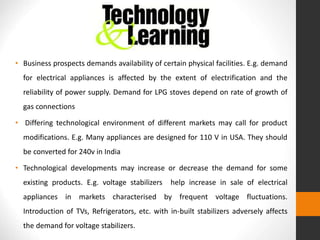 • Business prospects demands availability of certain physical facilities. E.g. demand
for electrical appliances is affected by the extent of electrification and the
reliability of power supply. Demand for LPG stoves depend on rate of growth of
gas connections
• Differing technological environment of different markets may call for product
modifications. E.g. Many appliances are designed for 110 V in USA. They should
be converted for 240v in India
• Technological developments may increase or decrease the demand for some
existing products. E.g. voltage stabilizers help increase in sale of electrical
appliances in markets characterised by frequent voltage fluctuations.
Introduction of TVs, Refrigerators, etc. with in-built stabilizers adversely affects
the demand for voltage stabilizers.
 
