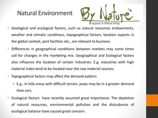 Natural Environment
• Geological and ecological factors, such as natural resources endowments,
weather and climatic conditions, topographical factors, location aspects in
the global context, port facilities etc., are relevant to business.
• Differences in geographical conditions between markets may some times
call for changes in the marketing mix. Geographical and Ecological factors
also influence the location of certain industries. E.g. industries with high
material index tend to be located near the raw material sources.
• Topographical factors may affect the demand pattern
• E.g.. In hilly areas with difficult terrain, jeeps may be in a greater demand
than cars.
• Ecological factors have recently assumed great importance. The depletion
of natural resources, environmental pollution and the disturbance of
ecological balance have caused great concern.
 