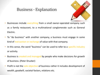 Business- Explanation
• Businesses include everything from a small owner-operated company such
as a family restaurant, to a multinational conglomerate such as General
Electric.
• To "do business" with another company, a business must engage in some
kind of transaction or exchange of value with that company.
• In this sense, the word "business" can be used to refer to a specific industry
or activity.
• Business is created and managed by people who make decisions for growth
of business. (Peter Drucker)
• Profit is not the sole objective of business rather it includes development of
wealth, goodwill, societal factors, relations etc.
 