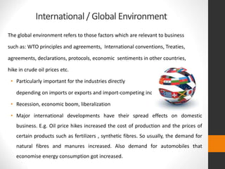 International / Global Environment
The global environment refers to those factors which are relevant to business
such as: WTO principles and agreements, International conventions, Treaties,
agreements, declarations, protocols, economic sentiments in other countries,
hike in crude oil prices etc.
• Particularly important for the industries directly
depending on imports or exports and import-competing industries.
• Recession, economic boom, liberalization
• Major international developments have their spread effects on domestic
business. E.g. Oil price hikes increased the cost of production and the prices of
certain products such as fertilizers , synthetic fibres. So usually, the demand for
natural fibres and manures increased. Also demand for automobiles that
economise energy consumption got increased.
 
