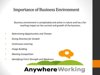 Importanceof BusinessEnvironment
Business environment is complicated and active in nature and has a far-
reaching impact on the survival and growth of the business.
• Determining Opportunities and Threats
• Giving Direction for Growth
• Continuous Learning
• Image Building
• Meeting Competition
• Identifying Firm’s Strength and Weakness
 