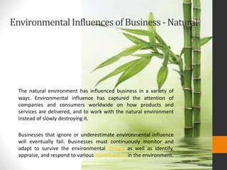 EnvironmentalInfluencesof Business- Natural
The natural environment has influenced business in a variety of
ways. Environmental influence has captured the attention of
companies and consumers worldwide on how products and
services are delivered, and to work with the natural environment
instead of slowly destroying it.
Businesses that ignore or underestimate environmental influence
will eventually fail. Businesses must continuously monitor and
adapt to survive the environmental threats as well as identify,
appraise, and respond to various opportunities in the environment.
 
