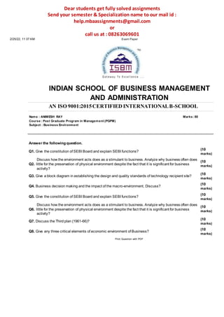 Dear students get fully solved assignments
Send your semester & Specialization name to our mail id :
help.mbaassignments@gmail.com
or
call us at : 08263069601
2/25/22, 11:37 AM Exam Paper
INDIAN SCHOOL OF BUSINESS MANAGEMENT
AND ADMINISTRATION
AN ISO 9001:2015CERTIFIED INTERNATIONALB-SCHOOL
Name : ANIMESH RAY Marks :80
Course : Post Graduate Program in Management (PGPM)
Subject : Business Environment
Answer the following question.
Q1. Give the constitution of SEBI Board and explain SEBI functions?
Discuss how the environment acts does as a stimulant to business. Analyze why business often does
Q2. little for the preservation of physical environment despite the fact that it is significant for business
activity?
Q3. Give a block diagram in establishing the design and quality standards of technology recipient site?
Q4. Business decision making and the impact of the macro-environment, Discuss?
Q5. Give the constitution of SEBI Board and explain SEBI functions?
Discuss how the environment acts does as a stimulant to business. Analyze why business often does
Q6. little for the preservation of physical environment despite the fact that it is significant for business
activity?
Q7. Discuss the Third plan (1961-66)?
Q8. Give any three critical elements of economic environment of Business?
Print Question with PDF
(10
marks)
(10
marks)
(10
marks)
(10
marks)
(10
marks)
(10
marks)
(10
marks)
(10
marks)
 