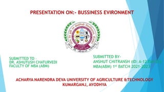 PRESENTATION ON:- BUSSINESS EVIRONMENT
SUBMITTED TO –
DR. ASHUTUSH CHATURVEDI
FACULTY OF MBA (ABM)
ACHARYA NARENDRA DEVA UNIVERSITY OF AGRICULTURE &TECHNOLOGY
KUMARGANJ, AYODHYA
SUBMITTED BY-
ANSHUT CHITRANSH (ID: A-12354/21)
MBA(ABM) 1st BATCH 2021-2023
 