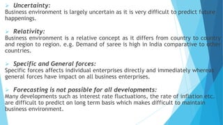  Uncertainty:
Business environment is largely uncertain as it is very difficult to predict future
happenings.
 Relativity:
Business environment is a relative concept as it differs from country to country
and region to region. e.g. Demand of saree is high in India comparative to other
countries.
 Specific and General forces:
Specific forces affects individual enterprises directly and immediately whereas
general forces have impact on all business enterprises.
 Forecasting is not possible for all developments:
Many developments such as interest rate fluctuations, the rate of inflation etc.
are difficult to predict on long term basis which makes difficult to maintain
business environment.
 