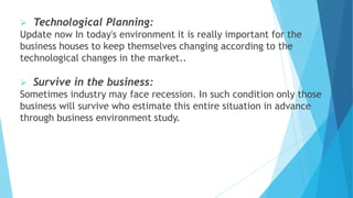  Technological Planning:
Update now In today's environment it is really important for the
business houses to keep themselves changing according to the
technological changes in the market..
 Survive in the business:
Sometimes industry may face recession. In such condition only those
business will survive who estimate this entire situation in advance
through business environment study.
 