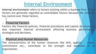Internal Environment
Internal environment refers to factors existing within a business firm. These
factors are generally regarded as controllable factors because the company
has control over these factors.
 Financial Factors:
Factors like financial policies, financial procedures and capital structure are
also important internal environment affecting business performance,
strategies and decisions.
 Physical and Human Resources:
The characteristics of the human resources like skill, quality, moral,
commitment etc., contribute to the strength and weakness of an
organization.
 