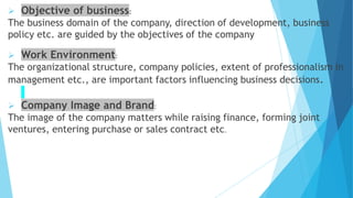  Objective of business:
The business domain of the company, direction of development, business
policy etc. are guided by the objectives of the company
 Work Environment:
The organizational structure, company policies, extent of professionalism in
management etc., are important factors influencing business decisions.
 Company Image and Brand:
The image of the company matters while raising finance, forming joint
ventures, entering purchase or sales contract etc.
 