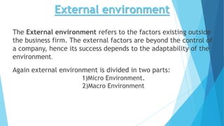 External environment
The External environment refers to the factors existing outside
the business firm. The external factors are beyond the control of
a company, hence its success depends to the adaptability of the
environment.
Again external environment is divided in two parts:
1)Micro Environment.
2)Macro Environment
 