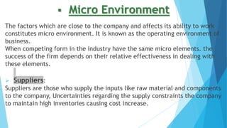  Micro Environment
The factors which are close to the company and affects its ability to work
constitutes micro environment. It is known as the operating environment of
business.
When competing form in the industry have the same micro elements. the
success of the firm depends on their relative effectiveness in dealing with
these elements.
 Suppliers:
Suppliers are those who supply the inputs like raw material and components
to the company, Uncertainties regarding the supply constraints the company
to maintain high inventories causing cost increase.
 