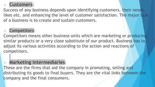  Customers:
Success of any business depends upon identifying customers, their needs,
likes etc. and enhancing the level of customer satisfaction. The major task
of a business is to create and sustain customers.
 Competitors:
Competitors means other business units which are marketing or producing
similar products or a very close substitute of our product. Business has to
adjust its various activities according to the action and reactions of
competitors.
 Marketing Intermediaries:
These are the firms that aid the company in promoting, selling and
distributing its goods to final buyers. They are the vital links between the
company and the final consumers.
 