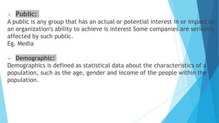  Public:
A public is any group that has an actual or potential interest in or impact on
an organization's ability to achieve is interest Some companies are seriously
affected by such public.
Eg. Media
 Demographic:
Demographics is defined as statistical data about the characteristics of a
population, such as the age, gender and income of the people within the
population.
 