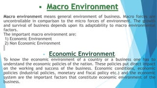  Macro Environment
Macro environment means general environment of business. Macro forces are
uncontrollable in comparison to the micro forces of environment. The growth
and survival of business depends upon its adaptability to macro environmental
factors.
The important macro environment are:
1) Economic Environment
2) Non Economic Environment
 Economic Environment:
To know the economic environment of a country or a business one has to
understand the economic policies of the nation. These policies put direct impact
on the working and success of the business. Economic conditions, economic
policies (Industrial policies, monetary and fiscal policy etc.) and the economic
system are the important factors that constitute economic environment of the
business.
 