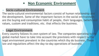  Non Economic Environment
 Socio cultural Environment:
The socio-cultural environmental factors consist of human relationship and
the development. Some of the important factors in the social environment
are the buying and consumption habit of people, their languages, beliefs and
values, custom and traditions, etc. that effects the business.
 Legal Environment:
Every country follows its own system of law. The companies operating in the
global market have to take into account the provisions with respect to the
legal environment prevalent in the countries which thy do business. These
law and regulations affect the day-to-day operations of business.
 
