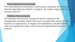  International Environment:
The international environment is particularly important for industries
directly depending on imports or exports. Eg. Import export policies of
various countries.
 Political Environment:
The political environment consists of factors related to the
management of public affairs that have a considerable impact on the
business of organization. It impacts the legislations and government
rules and regulations under which business organizations operates in a
country.
 
