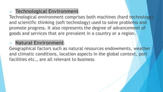  Technological Environment:
Technological environment comprises both machines (hard technology)
and scientific thinking (soft technology) used to solve problems and
promote progress. It also represents the degree of advancement of
goods and services that are prevalent in a country or a region.
 Natural Environment:
Geographical factors such as natural resources endowments, weather
and climatic conditions, location aspects in the global context, port
facilities etc., are all relevant to business.
 