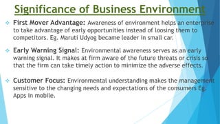 Significance of Business Environment
 First Mover Advantage: Awareness of environment helps an enterprise
to take advantage of early opportunities instead of loosing them to
competitors. Eg. Maruti Udyog became leader in small car.
 Early Warning Signal: Environmental awareness serves as an early
warning signal. It makes at firm aware of the future threats or crisis so
that the firm can take timely action to minimize the adverse effects.
 Customer Focus: Environmental understanding makes the management
sensitive to the changing needs and expectations of the consumers Eg.
Apps in mobile.
 
