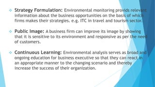  Strategy Formulation: Environmental monitoring provids relevant
information about the business opportunities on the basis of which
firms makes their strategies. e.g. ITC in travel and tourism sector.
 Public Image: A business firm can improve its image by showing
that it is sensitive to its environment and responsive as per the need
of customers.
 Continuous Learning: Environmental analysis serves as broad and
ongoing education for business executive so that they can react in
an appropriate manner to the changing scenario and thereby
increase the success of their organization.
 