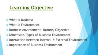Learning Objective
 What is Business
 What is Environment
 Business environment- Nature, Objective
 Dimension/Types of Business Environment
 Interaction between Internal & External Environment
 Importance of Business Environment
 