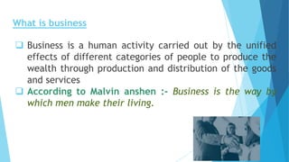 What is business
 Business is a human activity carried out by the unified
effects of different categories of people to produce the
wealth through production and distribution of the goods
and services
 According to Malvin anshen :- Business is the way by
which men make their living.
 