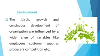 Environment
 The birth, growth and
continuous development of
organisation are influenced by a
wide range of variables like
employees customer supplies
producers competition etc.
 