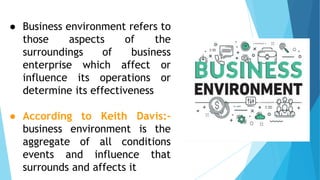 ● Business environment refers to
those aspects of the
surroundings of business
enterprise which affect or
influence its operations or
determine its effectiveness
● According to Keith Davis:-
business environment is the
aggregate of all conditions
events and influence that
surrounds and affects it
 