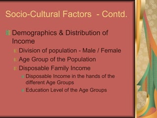 Socio-Cultural Factors - Contd.
Demographics & Distribution of
Income
Division of population - Male / Female
Age Group of the Population
Disposable Family Income
Disposable Income in the hands of the
different Age Groups
Education Level of the Age Groups
 