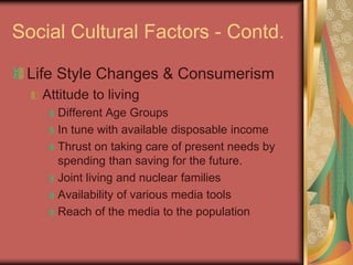 Social Cultural Factors - Contd.
Life Style Changes & Consumerism
Attitude to living
Different Age Groups
In tune with available disposable income
Thrust on taking care of present needs by
spending than saving for the future.
Joint living and nuclear families
Availability of various media tools
Reach of the media to the population
 