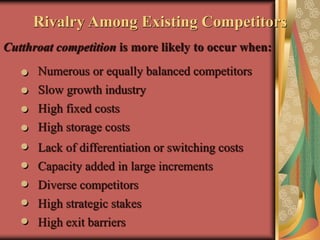 Cutthroat competition is more likely to occur when:
Rivalry Among Existing Competitors
Numerous or equally balanced competitors
Slow growth industry
High fixed costs
Lack of differentiation or switching costs
High storage costs
Capacity added in large increments
High strategic stakes
High exit barriers
Diverse competitors
 