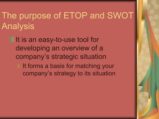 The purpose of ETOP and SWOT
Analysis
It is an easy-to-use tool for
developing an overview of a
company’s strategic situation
It forms a basis for matching your
company’s strategy to its situation
 