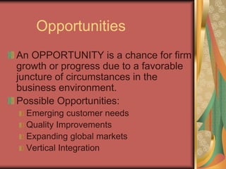 Opportunities
An OPPORTUNITY is a chance for firm
growth or progress due to a favorable
juncture of circumstances in the
business environment.
Possible Opportunities:
Emerging customer needs
Quality Improvements
Expanding global markets
Vertical Integration
 