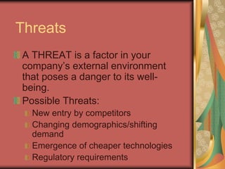 Threats
A THREAT is a factor in your
company’s external environment
that poses a danger to its well-
being.
Possible Threats:
New entry by competitors
Changing demographics/shifting
demand
Emergence of cheaper technologies
Regulatory requirements
 