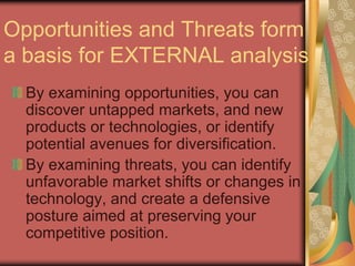 Opportunities and Threats form
a basis for EXTERNAL analysis
By examining opportunities, you can
discover untapped markets, and new
products or technologies, or identify
potential avenues for diversification.
By examining threats, you can identify
unfavorable market shifts or changes in
technology, and create a defensive
posture aimed at preserving your
competitive position.
 