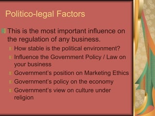 Politico-legal Factors
This is the most important influence on
the regulation of any business.
How stable is the political environment?
Influence the Government Policy / Law on
your business
Government’s position on Marketing Ethics
Government’s policy on the economy
Government’s view on culture under
religion
 