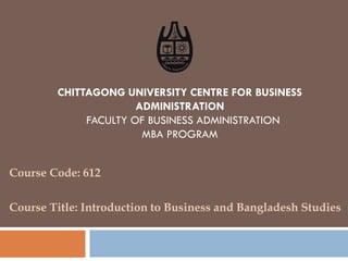CHITTAGONG UNIVERSITY CENTRE FOR BUSINESS
ADMINISTRATION
FACULTY OF BUSINESS ADMINISTRATION
MBA PROGRAM
Course Code: 612
Course Title: Introduction to Business and Bangladesh Studies
 