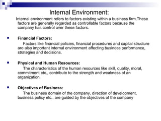 Internal Environment:
Internal environment refers to factors existing within a business firm.These
factors are generally regarded as controllable factors because the
company has control over these factors.
 Financial Factors:
Factors like financial policies, financial procedures and capital structure
are also important internal environment affecting business performance,
strategies and decisions.
 Physical and Human Resources:
The characteristics of the human resources like skill, quality, moral,
commitment etc., contribute to the strength and weakness of an
organization.
 Objectives of Business:
The business domain of the company, direction of development,
business policy etc., are guided by the objectives of the company
 