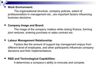 Work Environment:
The organisational structure, company policies, extent of
professionalism in management etc., are important factors influencing
business decisions.
 Company Image and Brand:
The image of the company matters while raising finance, forming
joint ventures, entering purchase or sales contract etc.
 Labour Management Relationship:
Factors like the amount of support top management enjoys from
different level of employees, and other participants influences company
decisions and their implementations.
 R&D and Technological Capabilities:
It determines a company’s ability to innovate and compete.
 