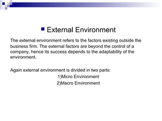  External Environment
The external environment refers to the factors existing outside the
business firm. The external factors are beyond the control of a
company, hence its success depends to the adaptability of the
environment.
Again external environment is divided in two parts:
1)Micro Environment
2)Macro Environment
 