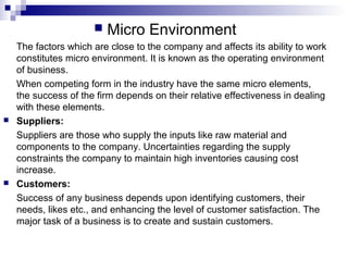  Micro Environment
The factors which are close to the company and affects its ability to work
constitutes micro environment. It is known as the operating environment
of business.
When competing form in the industry have the same micro elements,
the success of the firm depends on their relative effectiveness in dealing
with these elements.
 Suppliers:
Suppliers are those who supply the inputs like raw material and
components to the company. Uncertainties regarding the supply
constraints the company to maintain high inventories causing cost
increase.
 Customers:
Success of any business depends upon identifying customers, their
needs, likes etc., and enhancing the level of customer satisfaction. The
major task of a business is to create and sustain customers.
 