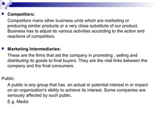  Competitors:
Competitors mans other business units which are marketing or
producing similar products or a very close substitute of our product.
Business has to adjust its various activities according to the action and
reactions of competitors.
 Marketing Intermediaries:
These are the firms that aid the company in promoting , selling and
distributing its goods to final buyers. They are the vital links between the
company and the final consumers.
Public:
A public is any group that has an actual or potential interest in or impact
on an organization's ability to achieve its interest. Some companies are
seriously affected by such public.
E.g. Media
 