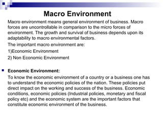 Macro Environment
Macro environment means general environment of business. Macro
forces are uncontrollable in comparison to the micro forces of
environment. The growth and survival of business depends upon its
adaptability to macro environmental factors.
The important macro environment are:
1)Economic Environment
2) Non Economic Environment
 Economic Environment:
To know the economic environment of a country or a business one has
to understand the economic policies of the nation. These policies put
direct impact on the working and success of the business. Economic
conditions, economic policies (Industrial policies, monetary and fiscal
policy etc) and the economic system are the important factors that
constitute economic environment of the business.
 