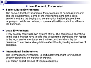  Non Economic Environment
 Socio cultural Environment:
The socio-cultural environmental factors consist of human relationship
and the development. Some of the important factors in the social
environment are the buying and consumption habit of people, their
languages, beliefs and values, custom and traditions, etc that effeccts
the business.
 Legal Environment:
Every country follows its own system of law. The companies operatiing
in the global market have to take into account the provisions with rspect
to the legal environment prevalent in the countries which thy do
business. These law and regulations affect the day-to-day operations of
business.
 International Environment:
The international environment is particularly important for industries
directly depending on imports or exports.
E.g. Import export policies of various countries.
 