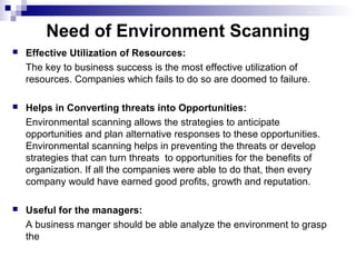 Need of Environment Scanning
 Effective Utilization of Resources:
The key to business success is the most effective utilization of
resources. Companies which fails to do so are doomed to failure.
 Helps in Converting threats into Opportunities:
Environmental scanning allows the strategies to anticipate
opportunities and plan alternative responses to these opportunities.
Environmental scanning helps in preventing the threats or develop
strategies that can turn threats to opportunities for the benefits of
organization. If all the companies were able to do that, then every
company would have earned good profits, growth and reputation.
 Useful for the managers:
A business manger should be able analyze the environment to grasp
the
 