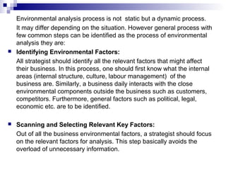 Environmental analysis process is not static but a dynamic process.
It may differ depending on the situation. However general process with
few common steps can be identified as the process of environmental
analysis they are:
 Identifying Environmental Factors:
All strategist should identify all the relevant factors that might affect
their business. In this process, one should first know what the internal
areas (internal structure, culture, labour management) of the
business are. Similarly, a business daily interacts with the close
environmental components outside the business such as customers,
competitors. Furthermore, general factors such as political, legal,
economic etc. are to be identified.
 Scanning and Selecting Relevant Key Factors:
Out of all the business environmental factors, a strategist should focus
on the relevant factors for analysis. This step basically avoids the
overload of unnecessary information.
 