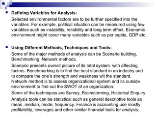  Defining Variables for Analysis:
Selected environmental factors are to be further specified into the
variables. For example, political situation can be measured using few
variables such as instability, reliability and long term effect. Economic
environment might cover many variables such as per capita, GDP etc.
 Using Different Methods, Techniques and Tools:
Some of the major methods of analysis can be Scenario building,
Benchmarking, Network methods.
Scenario presents overall picture of its total system with affecting
factors. Benchmarking is to find the best standard in an industry and
to compare the one’s strength and weakness wit the standard.
Network method is to assess organizational system and its outside
environment to find out the SWOT of an organization.
Some of the techniques are Survey, Brainstorming, Historical Enquiry.
Analysis tools can be statistical such as general descriptive tools as
mean, median, mode, frequency. Finance & accounting use mostly
profitability, leverages and other similar financial tools for analysis.
 
