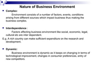 Nature of Business Environment
 Complex:
Environment consists of a number of factors, events, conditions
arising from different sources which impact business thus making the
business complex.
 Interdependence :
Factors affecting business environment like social, economic, legal,
cultural etc are inter dependent.
E.g. A rich country can make sufficient expenditure on the research and
development.
 Dynamic:
Business environment is dynamic as it keeps on changing in terms of
technological improvement, changes in consumer preferences, entry of
new competitors.
 