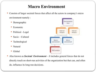 Macro Environment
 Consists of larger societal forces that affect all the actors in company’s micro
environment-namely :
 Demographic
 Economic
 Political - Legal
 Socio – Cultural
 Technological
 Natural
 Global
 Also known as Societal Environment – It includes general forces that do not
directly touch on short-run activities of the organization but that can, and often
do, influence its long-run decisions.
 